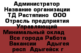 Администратор › Название организации ­ ТД Растяпино, ООО › Отрасль предприятия ­ Управляющий › Минимальный оклад ­ 1 - Все города Работа » Вакансии   . Адыгея респ.,Адыгейск г.